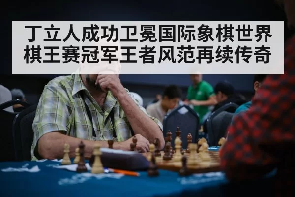 丁立人成功卫冕国际象棋世界棋王赛冠军王者风范再续传奇